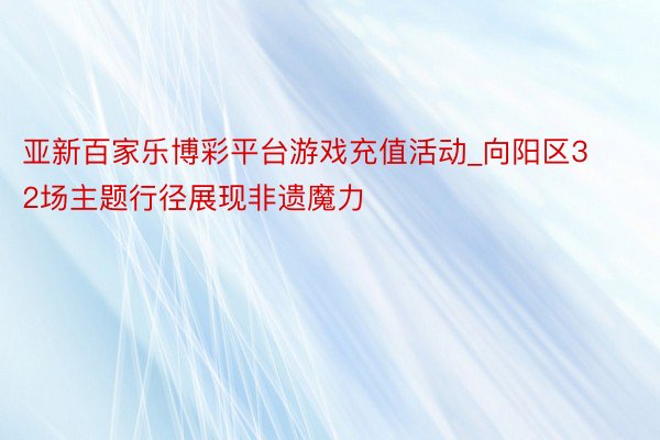 亚新百家乐博彩平台游戏充值活动_向阳区32场主题行径展现非遗魔力