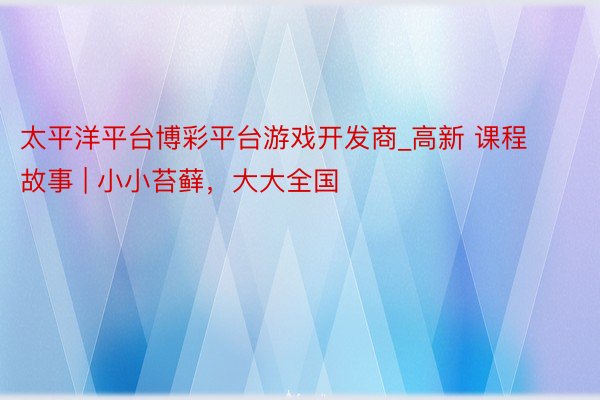 太平洋平台博彩平台游戏开发商_高新 课程故事 | 小小苔藓，大大全国