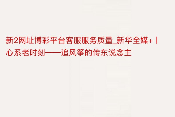 新2网址博彩平台客服服务质量_新华全媒+丨心系老时刻——追风筝的传东说念主