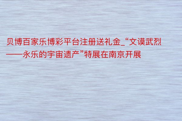贝博百家乐博彩平台注册送礼金_“文谟武烈——永乐的宇宙遗产”特展在南京开展