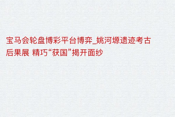 宝马会轮盘博彩平台博弈_姚河塬遗迹考古后果展 精巧“获国”揭开面纱