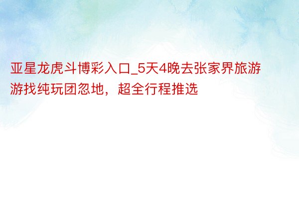 亚星龙虎斗博彩入口_5天4晚去张家界旅游游找纯玩团忽地，超全行程推选