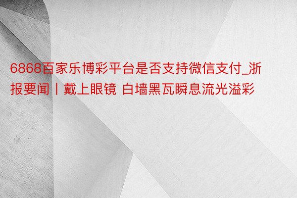 6868百家乐博彩平台是否支持微信支付_浙报要闻丨戴上眼镜 白墙黑瓦瞬息流光溢彩