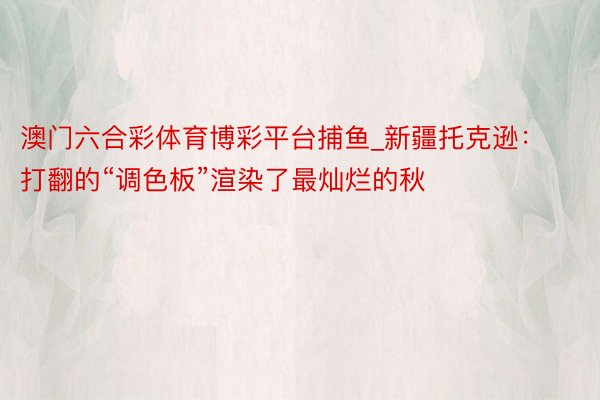 澳门六合彩体育博彩平台捕鱼_新疆托克逊：打翻的“调色板”渲染了最灿烂的秋