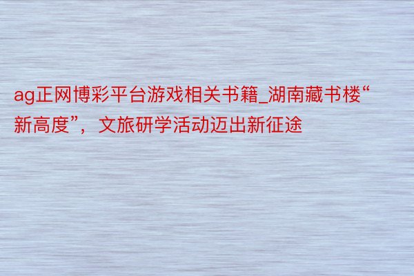 ag正网博彩平台游戏相关书籍_湖南藏书楼“新高度”，文旅研学活动迈出新征途