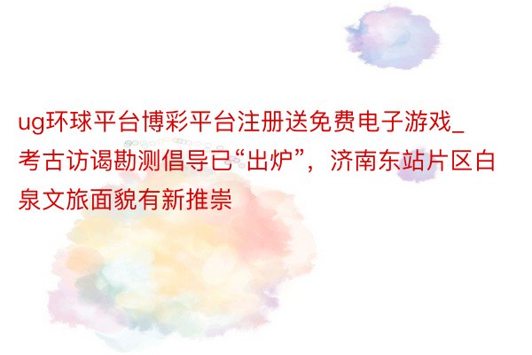 ug环球平台博彩平台注册送免费电子游戏_考古访谒勘测倡导已“出炉”，济南东站片区