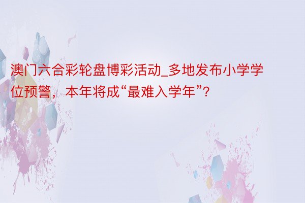 澳门六合彩轮盘博彩活动_多地发布小学学位预警，本年将成“最难入学年”？