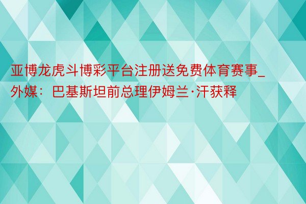 亚博龙虎斗博彩平台注册送免费体育赛事_外媒：巴基斯坦前总理伊姆兰·汗获释