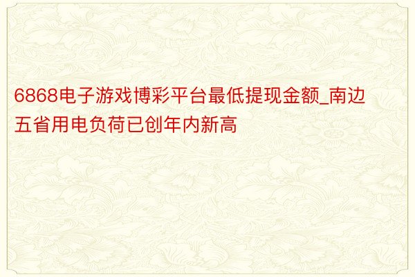 6868电子游戏博彩平台最低提现金额_南边五省用电负荷已创年内新高