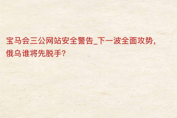 宝马会三公网站安全警告_下一波全面攻势，俄乌谁将先脱手？