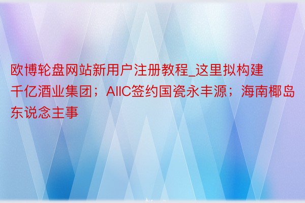 欧博轮盘网站新用户注册教程_这里拟构建千亿酒业集团；AIIC签约国瓷永丰源；海南