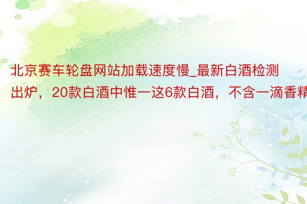北京赛车轮盘网站加载速度慢_最新白酒检测出炉，20款白酒中惟一这6款白酒，不含一