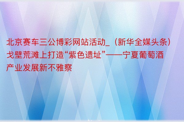 北京赛车三公博彩网站活动_（新华全媒头条）戈壁荒滩上打造“紫色遗址”——宁夏葡萄