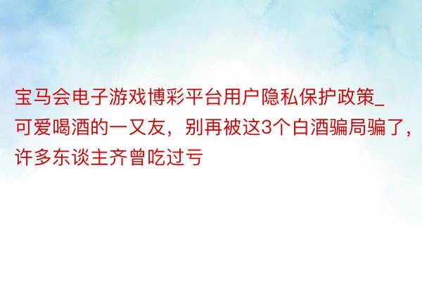 宝马会电子游戏博彩平台用户隐私保护政策_可爱喝酒的一又友，别再被这3个白酒骗局骗