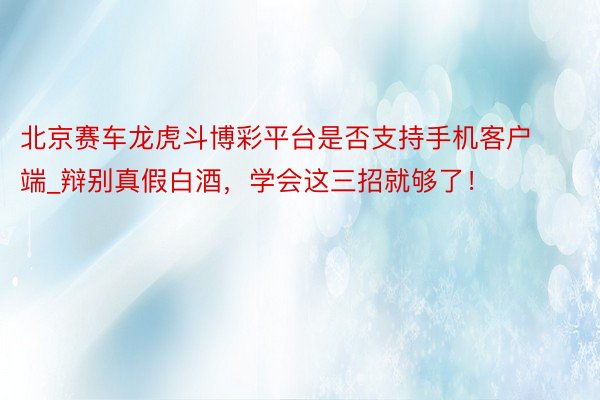 北京赛车龙虎斗博彩平台是否支持手机客户端_辩别真假白酒，学会这三招就够了！