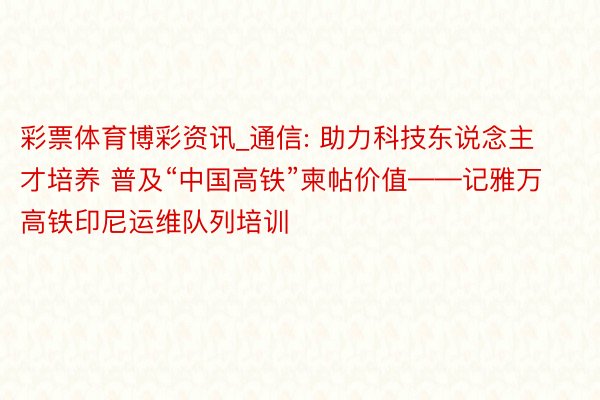 彩票体育博彩资讯_通信: 助力科技东说念主才培养 普及“中国高铁”柬帖价值——记