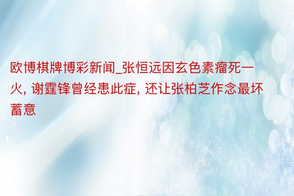 欧博棋牌博彩新闻_张恒远因玄色素瘤死一火, 谢霆锋曾经患此症, 还让张柏芝作念最